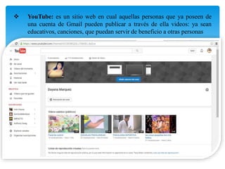  YouTube: es un sitio web en cual aquellas personas que ya poseen de
una cuenta de Gmail pueden publicar a través de ella videos: ya sean
educativos, canciones, que puedan servir de beneficio a otras personas
 