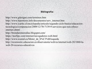 Bibliografía:
http://www.gdesigne.com/terminos.htm
http://www.hipertexto.info/documentos/serv_internet.htm
http://www.icarito.cl/enciclopedia/articulo/segundo-ciclo-basico/educacion-
tecnologica/computacion/2009/12/70-7139-9-servicios-que-nos-ofrece-
internet.shtml
http://brendaromerodiaz.blogspot.com/
https://norfipc.com/internet/navegadores-web.html
http://www.ecured.cu/Motor_de_b%C3%BAsqueda
http://recursostic.educacion.es/observatorio/web/es/internet/web-20/1060-la-
web-20-recursos-educativos
 