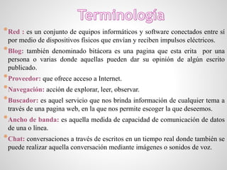 *Red : es un conjunto de equipos informáticos y software conectados entre sí
por medio de dispositivos físicos que envían y reciben impulsos eléctricos.
*Blog: también denominado bitácora es una pagina que esta erita por una
persona o varias donde aquellas pueden dar su opinión de algún escrito
publicado.
*Proveedor: que ofrece acceso a Internet.
*Navegación: acción de explorar, leer, observar.
*Buscador: es aquel servicio que nos brinda información de cualquier tema a
través de una pagina web, en la que nos permite escoger la que deseemos.
*Ancho de banda: es aquella medida de capacidad de comunicación de datos
de una o línea.
*Chat: conversaciones a través de escritos en un tiempo real donde también se
puede realizar aquella conversación mediante imágenes o sonidos de voz.
 