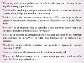 *Ciber (cyber): es un prefijo que es relacionado con las redes en la que
significa navegar por internet.
*Multimedia: medio que nos proporciona información de diversos formatos
como videos, imágenes, sonidos, animaciones.
*Página web: documento creado en formato HTML que es parte de un
grupo de documentos hipertexto o recursos disponibles en la World Wide
Web.
*Servidor: es el programa que da servicios a otro conocido como cliente en
la cual se impartirá información al navegador.
*URL: es un sistema de direccionamiento estándar con función del Internet,
especialmente en la WWW. El URL está formado por el protocolo de
servicio.
*Windows: es un sistema operativo que permite el acceso al internet
mediante TCP/IP.
*Soporte: medio de almacenamiento de la información digital.
*Router: es el dispositivo que nos sirve para dirigir paquetes de información
entre dos áreas separadas de una red.
 
