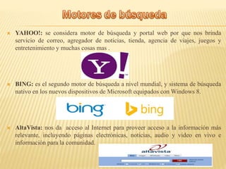  YAHOO!: se considera motor de búsqueda y portal web por que nos brinda
servicio de correo, agregador de noticias, tienda, agencia de viajes, juegos y
entretenimiento y muchas cosas mas .
 BING: es el segundo motor de búsqueda a nivel mundial, y sistema de búsqueda
nativo en los nuevos dispositivos de Microsoft equipados con Windows 8.
 AltaVista: nos da acceso al Internet para proveer acceso a la información más
relevante, incluyendo páginas electrónicas, noticias, audio y video en vivo e
información para la comunidad.
 