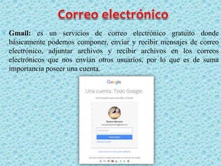  Gmail: es un servicios de correo electrónico gratuito donde
básicamente podemos componer, enviar y recibir mensajes de correo
electrónico, adjuntar archivos y recibir archivos en los correos
electrónicos que nos envían otros usuarios, por lo que es de suma
importancia poseer una cuenta.
 