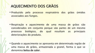 AQUECIMENTO DOS GRÃOS
• Produzido pelo processo respiratório dos grãos úmidos
associados aos fungos.
• Respiração e aquecimento de uma massa de grãos são
considerados em conjunto porque são partes de um mesmo
processo biológico, do qual resultam as principais
deteriorações do produto.
• Quando o aquecimento se apresenta em determinada região de
uma massa de grãos, armazenada a granel, forma o que se
denomina bolsa de calor.
 