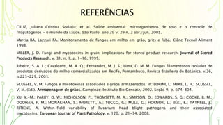 REFERÊNCIAS
CRUZ, Juliana Cristina Sodária; et al. Saúde ambiental: microrganismos de solo e o controle de
fitopatógenos - o mundo da saúde. São Paulo, ano 29 v. 29 n. 2 abr./jun. 2005.
Marcia BA, Lazzari FA. Monitoramento de fungos em milho em grão, grits e fubá. Ciênc Tecnol Aliment
1998.
MILLER, J. D. Fungi and mycotoxins in grain: implications for stored product research. Journal of Stored
Products Research, v. 31, n. 1, p. 1-16, 1995.
Ribeiro, S. A. L.; Cavalcanti, M. A. Q.; Fernandes, M. J. S.; Lima, D. M. M. Fungos filamentosos isolados de
produtos derivados do milho comercializados em Recife, Pernambuco. Revista Brasileira de Botânica, v.26,
p.223-229, 2003.
SCUSSEL, V. M. Fungos e micotoxinas associados a grãos armazenados. In: LORINI, I.; MIIKE, L. H.; SCUSSEL,
V. M. (Ed.). Armazenagem de grãos. Campinas: Instituto Bio Geneziz, 2002. Seção 9, p. 674-804.
XU, X.-M.; PARRY, D. W.; NICHOLSON, P.; THOMSETT, M. A.; SIMPSON, D.; EDWARDS, S. G.; COOKE, B. M.;
DOOHAN, F. M.; MONAGHAN, S.; MORETTI, A.; TOCCO, G.; MULE, G.; HORNOK, L.; BÉKI, E.; TATNELL, J.;
RITIENE, A. Within-field variability of Fusarium head blight pathogens and their associated
mycotoxins. European Journal of Plant Pathology, v. 120, p. 21-34, 2008.
 