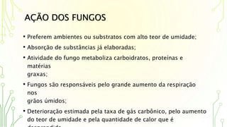 AÇÃO DOS FUNGOS
• Preferem ambientes ou substratos com alto teor de umidade;
• Absorção de substâncias já elaboradas;
• Atividade do fungo metaboliza carboidratos, proteínas e
matérias
graxas;
• Fungos são responsáveis pelo grande aumento da respiração
nos
grãos úmidos;
• Deterioração estimada pela taxa de gás carbônico, pelo aumento
do teor de umidade e pela quantidade de calor que é
 