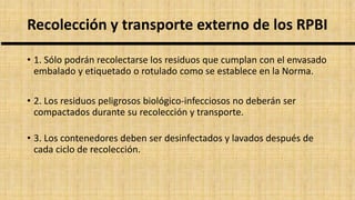 Recolección y transporte externo de los RPBI
• 1. Sólo podrán recolectarse los residuos que cumplan con el envasado
embalado y etiquetado o rotulado como se establece en la Norma.
• 2. Los residuos peligrosos biológico-infecciosos no deberán ser
compactados durante su recolección y transporte.
• 3. Los contenedores deben ser desinfectados y lavados después de
cada ciclo de recolección.
 