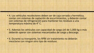 • 4. Los vehículos recolectores deben ser de caja cerrada y hermética,
contar con sistemas de captación de escurrimientos, y deberán contar
con sistemas de refrigeración para mantener los residuos a una
temperatura máxima de 4° C.
• 5. Además los vehículos con capacidad de carga útil de 1,000 kg o más
deberán operar con sistemas mecanizados de carga y descarga.
• 6. Durante su transporte, los RPBI sin tratamiento no deberán
mezclarse con ningún otro tipo de residuos.
 