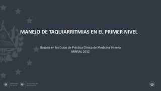 MANEJO DE TAQUIARRITMIAS EN EL PRIMER NIVEL
Basado en las Guías de Práctica Clínica de Medicina Interna
MINSAL 2012
 