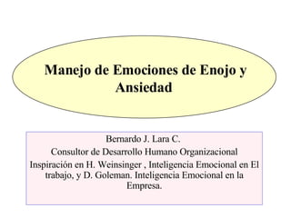 Manejo de Emociones de Enojo y Ansiedad  Bernardo J. Lara C.  Consultor de Desarrollo Humano Organizacional Inspiración en H. Weinsinger , Inteligencia Emocional en El trabajo, y D. Goleman. Inteligencia Emocional en la Empresa. 