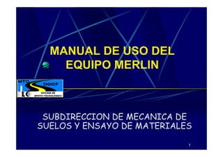1
MANUAL DE USO DEL
EQUIPO MERLIN
SUBDIRECCION DE MECANICA DE
SUELOS Y ENSAYO DE MATERIALES
 