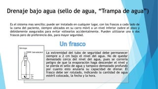 Drenaje bajo agua (sello de agua, “Trampa de agua”)
Es el sistema mas sencillo; puede ser instalado en cualquier lugar, con los frascos a cada lado de
la cama del paciente, siempre ubicados en su carro móvil a un nivel inferior (sobre el piso) y
debidamente asegurados para evitar voltearlos accidentalmente. Pueden utilizarse uno o dos
frascos pero de preferencia dos, para mayor seguridad.
La extremidad del tubo de seguridad debe permanecer
siempre a 2 cm bajo el nivel del agua. No de quedar
demasiado cerca del nivel del agua, pues se correría
peligro de que la evaporación haga descender el nivel y
se pierda el sello de agua y tampoco demasiado profundo
por cuanto esto anularía su capacidad de drenar. El
frasco debe ser rotulado, indicando la cantidad de agua
estéril colocada, la fecha y la hora.
 