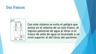 Con este sistema se evita el peligro que
exista en el sistema de un solo frasco. Al
ingreso potencial de agua al tórax si el
frasco de sello de agua es levantado a un
nivel superior al del tórax del paciente.
 