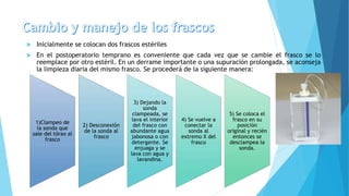  Inicialmente se colocan dos frascos estériles
 En el postoperatorio temprano es conveniente que cada vez que se cambie el frasco se lo
reemplace por otro estéril. En un derrame importante o una supuración prolongada, se aconseja
la limpieza diaria del mismo frasco. Se procederá de la siguiente manera:
1)Clampeo de
la sonda que
sale del tórax al
frasco
2) Desconexión
de la sonda al
frasco
3) Dejando la
sonda
clampeada, se
lava el interior
del frasco con
abundante agua
jabonosa o con
detergente. Se
enjuaga y se
lava con agua y
lavandina.
4) Se vuelve a
conectar la
sonda al
extremo X del
frasco
5) Se coloca el
frasco en su
posición
original y recién
entonces se
desclampea la
sonda.
 