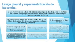 Es una maniobra que estará indicada ya sea porque el debito pleural se ha hecho
purulento o bien porque hay necesidad de destapar una sonda obstruida por
coágulos o grumos de fibrina.
1) Se clampea la sonda con la pinza de kocher a unos
10 cm de la salida del tórax, con todas las medidas
de asepsia y antisepsia.
3) Se carga una jeringuilla de lavado
vesical con unos 50 cc de solución
fisiológica estéril y se introduce en el
orificio del dren del tórax.
6) Cada vez que se desconecte la jeringa del
dren, deberá campearse esta para evitar que
entre aire en el tórax. Si se requiere un examen
bacteriológico se toma una muestra del mismo,
guardando el material en tubo estéril para
laboratorio.
4) Solo entonces se retira de la pinza
kocher.
7) Se repetirá el procedimiento cuantas veces
sea necesario. Antes de volver a unir los
extremos con el conector, es conveniente lavar
el segmento distal, desde el orificio hacia el
frasco.
2) Se desconecta el dren
del tórax
5) Se aprieta la pera de goma de la jeringa
(el embolo), aflojando en forma alternada
con el objeto de producir variaciones de
presión que destapen y limpien la sonda e
introduzcan y extraigan liquido de la cavidad
pleural.
8) Se unirán nuevamente los extremos colocando
un conectar y se retirara la pinza kocher. Se
recalca que la existencia de una fistula
broncopleural contraindica este procedimiento
por el peligro de inundación de los bronquios.
 