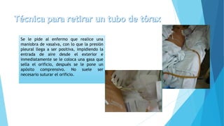 Se le pide al enfermo que realice una
maniobra de vasalva, con lo que la presión
pleural llega a ser positiva, impidiendo la
entrada de aire desde el exterior e
inmediatamente se le coloca una gasa que
sella el orificio, después se le pone un
apósito comprensivo. No suele ser
necesario suturar el orificio.
 