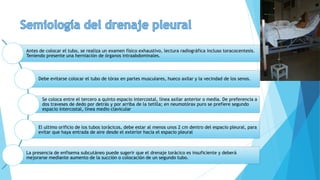 Antes de colocar el tubo, se realiza un examen físico exhaustivo, lectura radiográfica incluso toracocentesis.
Teniendo presente una herniación de órganos intraabdominales.
Debe evitarse colocar el tubo de tórax en partes musculares, hueco axilar y la vecindad de los senos.
Se coloca entre el tercero a quinto espacio intercostal, línea axilar anterior o media. De preferencia a
dos traveses de dedo por detrás y por arriba de la tetilla; en neumotórax puro se prefiere segundo
espacio intercostal, línea medio clavicular
El ultimo orificio de los tubos torácicos, debe estar al menos unos 2 cm dentro del espacio pleural, para
evitar que haya entrada de aire desde el exterior hacia el espacio pleural
La presencia de enfisema subcutáneo puede sugerir que el drenaje torácico es insuficiente y deberá
mejorarse mediante aumento de la succión o colocación de un segundo tubo.
 