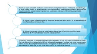 Todo tubo cuyo contenido oscila con los movimientos respiratorios esta permeable. Cuanto mayor
es la oscilación, mayor es la cavidad pleural no rellenada por parénquima pulmonar, por lo que son
muy importantes los ejercicios respiratorios, analgésicos o bloqueo intercostal, después del
avenamiento pleural.
Si el tubo recién colocado no oscila, debemos pensar que se encuentra en la cavidad pleural
o se ha acodado dentro de ella.
Si el tubo funcionaba y dejo de hacerlo es probable que a) Se construyo algún tapón
fibrinoso. B) Puede haberse expandido todo el pulmón.
Si el frasco burbujea, la primera comprobación que se hará es si el aire viene realmente del tórax.
Con ese objeto a) revisamos la herida y la salida de la sonda para verificar que no se encuentre un
orifico afuera. B) Clampearemos la sonda a unos pocos cm de su entrada en el frasco. Si continua
burbujeando es obvio que el aire viene del conector de sistema de drenaje.
 