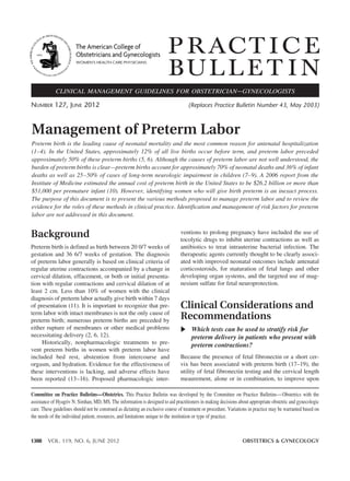 1308 VOL. 119, NO. 6, JUNE 2012 OBSTETRICS & GYNECOLOGY
P RACT I C E
BUL L E T I N
Background
Preterm birth is defined as birth between 20 0/7 weeks of
gestation and 36 6/7 weeks of gestation. The diagnosis
of preterm labor generally is based on clinical criteria of
regular uterine contractions accompanied by a change in
cervical dilation, effacement, or both or initial presenta-
tion with regular contractions and cervical dilation of at
least 2 cm. Less than 10% of women with the clinical
diagnosis of preterm labor actually give birth within 7 days
of presentation (11). It is important to recognize that pre-
term labor with intact membranes is not the only cause of
preterm birth; numerous preterm births are preceded by
either rupture of membranes or other medical problems
necessitating delivery (2, 6, 12).
Historically, nonpharmacologic treatments to pre-
vent preterm births in women with preterm labor have
included bed rest, abstention from intercourse and
orgasm, and hydration. Evidence for the effectiveness of
these interventions is lacking, and adverse effects have
been reported (13–16). Proposed pharmacologic inter-
ventions to prolong pregnancy have included the use of
tocolytic drugs to inhibit uterine contractions as well as
antibiotics to treat intrauterine bacterial infection. The
therapeutic agents currently thought to be clearly associ-
ated with improved neonatal outcomes include antenatal
corticosteroids, for maturation of fetal lungs and other
developing organ systems, and the targeted use of mag-
nesium sulfate for fetal neuroprotection.
Clinical Considerations and
Recommendations
Which tests can be used to stratify risk for
preterm delivery in patients who present with
preterm contractions?
Because the presence of fetal fibronectin or a short cer-
vix has been associated with preterm birth (17–19), the
utility of fetal fibronectin testing and the cervical length
meaurement, alone or in combination, to improve upon
Management of Preterm Labor
Preterm birth is the leading cause of neonatal mortality and the most common reason for antenatal hospitalization
(1–4). In the United States, approximately 12% of all live births occur before term, and preterm labor preceded
approximately 50% of these preterm births (5, 6). Although the causes of preterm labor are not well understood, the
burden of preterm births is clear—preterm births account for approximately 70% of neonatal deaths and 36% of infant
deaths as well as 25–50% of cases of long-term neurologic impairment in children (7–9). A 2006 report from the
Institute of Medicine estimated the annual cost of preterm birth in the United States to be $26.2 billion or more than
$51,000 per premature infant (10). However, identifying women who will give birth preterm is an inexact process.
The purpose of this document is to present the various methods proposed to manage preterm labor and to review the
evidence for the roles of these methods in clinical practice. Identification and management of risk factors for preterm
labor are not addressed in this document.
Number 127, JuNe 2012 (Replaces Practice Bulletin Number 43, May 2003)
clinical management guidelines for obstetrician–gynecologists
Committee on Practice Bulletins—Obstetrics. This Practice Bulletin was developed by the Committee on Practice Bulletins—Obstetrics with the
assistance of Hyagriv N. Simhan, MD, MS. The information is designed to aid practitioners in making decisions about appropriate obstetric and gynecologic
care. These guidelines should not be construed as dictating an exclusive course of treatment or procedure. Variations in practice may be warranted based on
the needs of the individual patient, resources, and limitations unique to the institution or type of practice.
The American College of
Obstetricians and Gynecologists
WOMEN’S HEALTH CARE PHYSICIANS
 