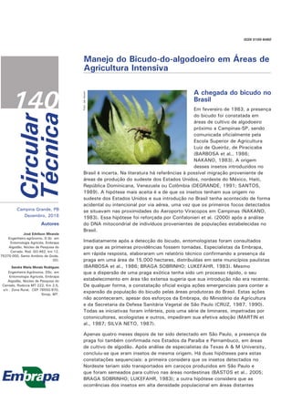 Circular
Técnica
140
ISSN 0100-6460
Campina Grande, PB
Dezembro, 2016
Autores
José Ednilson Miranda
Engenheiro-agrônomo, D.Sc em
Entomologia Agrícola, Embrapa
Algodão, Núcleo de Pesquisa do
Cerrado, Rod. GO-462, km 12,
75375-000, Santo Antônio de Goiás,
GO.
Sandra Maria Morais Rodrigues
Engenheira-Agrônoma, DSc. em
Entomologia Agrícola, Embrapa
Algodão, Núcleo de Pesquisa do
Cerrado, Rodovia MT-222, Km 2,5,
s/n - Zona Rural, CEP 78550-970,
Sinop, MT.
Manejo do Bicudo-do-algodoeiro em Áreas de
Agricultura Intensiva
Foto:
Jair
Heuert
A chegada do bicudo no
Brasil
Em fevereiro de 1983, a presença
do bicudo foi constatada em
áreas de cultivo de algodoeiro
próximo a Campinas-SP, sendo
comunicada oficialmente pela
Escola Superior de Agricultura
Luiz de Queiróz, de Piracicaba
(BARBOSA et al., 1986;
NAKANO, 1983). A origem
desses insetos introduzidos no
Brasil é incerta. Na literatura há referências à possível migração proveniente de
áreas de produção do sudeste dos Estados Unidos, nordeste do México, Haiti,
República Dominicana, Venezuela ou Colômbia (DEGRANDE, 1991; SANTOS,
1989). A hipótese mais aceita é a de que os insetos tenham sua origem no
sudeste dos Estados Unidos e sua introdução no Brasil tenha acontecido de forma
acidental ou intencional por via aérea, uma vez que os primeiros focos detectados
se situavam nas proximidades do Aeroporto Viracopos em Campinas (NAKANO,
1983). Essa hipótese foi reforçada por Confalonieri et al. (2000) após a análise
do DNA mitocondrial de indivíduos provenientes de populações estabelecidas no
Brasil.
Imediatamente após a detecção do bicudo, entomologistas foram consultados
para que as primeiras providências fossem tomadas. Especialistas da Embrapa,
em rápida resposta, elaboraram um relatório técnico confirmando a presença da
praga em uma área de 15.000 hectares, distribuídas em sete municípios paulistas
(BARBOSA et al., 1986; BRAGA SOBRINHO; LUKEFAHR, 1983). Mesmo
que a dispersão de uma praga exótica tenha sido um processo rápido, o seu
estabelecimento em área tão extensa sugeria que sua introdução não era recente.
De qualquer forma, a constatação oficial exigia ações emergenciais para conter a
expansão da população do bicudo pelas áreas produtoras do Brasil. Estas ações
não aconteceram, apesar dos esforços da Embrapa, do Ministério da Agricultura
e da Secretaria da Defesa Sanitária Vegetal de São Paulo (CRUZ, 1987, 1990).
Todas as iniciativas foram inférteis, pois uma série de liminares, impetradas por
cotonicultores, ecologistas e outros, impediram sua efetiva adoção (MARTIN et
al., 1987; SILVA NETO, 1987).
Apenas quatro meses depois de ter sido detectado em São Paulo, a presença da
praga foi também confirmada nos Estados da Paraíba e Pernambuco, em áreas
de cultivo de algodão. Após análise de especialistas da Texas A & M University,
concluiu-se que eram insetos de mesma origem. Há duas hipóteses para estas
constatações sequenciais: a primeira considera que os insetos detectados no
Nordeste teriam sido transportados em caroços produzidos em São Paulo e
que foram semeados para cultivo nas áreas nordestinas (BASTOS et al., 2005;
BRAGA SOBRINHO; LUKEFAHR, 1983); a outra hipótese considera que as
ocorrências dos insetos em alta densidade populacional em áreas distantes
 