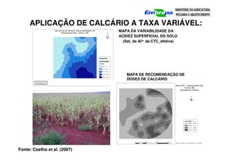 MAPA DA VARIABILIDADE DA
ACIDEZ SUPERFICIAL DO SOLO
(Sat. de Al3+ da CTC_efetiva)
MAPA DE RECOMENDAÇÃO DE
DOSES DE CALCÁRIO
APLICAÇÃO DE CALCÁRIO A TAXA VARIÁVEL:
Fonte: Coelho et al. (2007)
 
