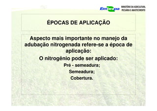 ÉPOCAS DE APLICAÇÃO
Aspecto mais importante no manejo da
adubação nitrogenada refere-se a época de
aplicação:
O nitrogênio pode ser aplicado:
Pré - semeadura;
Semeadura;
Cobertura.
 