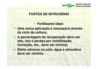 FONTES DE NITROGÊNIO
• Fertilizante ideal:
• Uma única aplicação é necessária através
do ciclo da cultura;
• A percentagem de recuperação deve ser
alta, isto é perdas por volatilização,
lixiviação, etc., deve ser mínima;
• Efeito adverso no solo, água e atmosfera
deve ser mínimo.
 