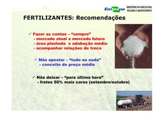FERTILIZANTES: Recomendações
 Fazer as contas – “sempre”
- mercado atual x mercado futuro
- área plantada x adubação média
- acompanhar relações de troca
 Não apostar – “tudo ou nada”
- conceito de preço médio
 Não deixar – “para última hora”
- fretes 50% mais caros (setembro/outubro)
 