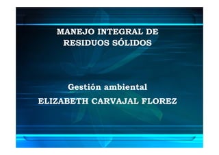 MANEJO INTEGRAL DE
    RESIDUOS SÓLIDOS




     Gestión ambiental
ELIZABETH CARVAJAL FLOREZ
 