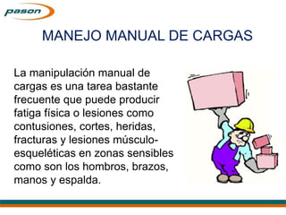 MANEJO MANUAL DE CARGAS
La manipulación manual de
cargas es una tarea bastante
frecuente que puede producir
fatiga física o lesiones como
contusiones, cortes, heridas,
fracturas y lesiones músculo-
esqueléticas en zonas sensibles
como son los hombros, brazos,
manos y espalda.
MANEJO MANUAL DE CARGAS
 