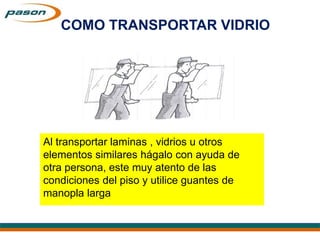 Al transportar laminas , vidrios u otros
elementos similares hágalo con ayuda de
otra persona, este muy atento de las
condiciones del piso y utilice guantes de
manopla larga
COMO TRANSPORTAR VIDRIO
 