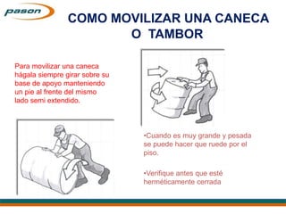 Para movilizar una caneca
hágala siempre girar sobre su
base de apoyo manteniendo
un pie al frente del mismo
lado semi extendido.
•Cuando es muy grande y pesada
se puede hacer que ruede por el
piso.
•Verifique antes que esté
herméticamente cerrada
COMO MOVILIZAR UNA CANECA
O TAMBOR
 