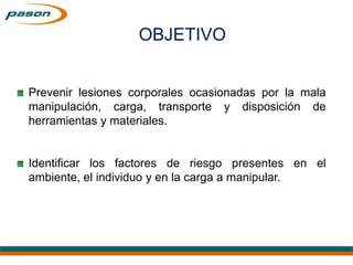 Prevenir lesiones corporales ocasionadas por la mala
manipulación, carga, transporte y disposición de
herramientas y materiales.
Identificar los factores de riesgo presentes en el
ambiente, el individuo y en la carga a manipular.
OBJETIVO
 