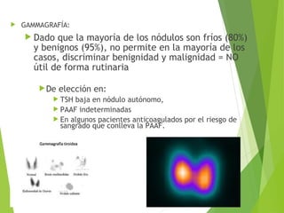  GAMMAGRAFÍA:
 Dado que la mayoría de los nódulos son fríos (80%)
y benignos (95%), no permite en la mayoría de los
casos, discriminar benignidad y malignidad = NO
útil de forma rutinaria
De elección en:
 TSH baja en nódulo autónomo,
 PAAF indeterminadas
 En algunos pacientes anticoagulados por el riesgo de
sangrado que conlleva la PAAF.
 