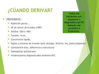 ¿CÚANDO DERIVAR?
 PREFERENTE:
 Radiación previa.
 AF de cáncer de tiroides o MEN
 Adultos <20a o >60a
 Tamaño >4 cm.
 Crecimiento rápido.
 Signos y síntomas de invasión local (disfagia, disfonía, tos, ptosis palpebral).
 Consistencia dura, adherencia a estructuras
 Adenopatías ipsilaterales.
 Incidentalomas diagnosticados mediante PET.
Todos los
pacientes con
sospecha o
diagnóstico de NT
deberán ser
remitidos a
Endocrino
 
