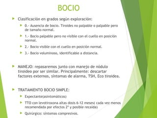 BOCIO
 Clasificación en grados según exploración:
 0.- Ausencia de bocio. Tiroides no palpable o palpable pero
de tamaño normal.
 1.- Bocio palpable pero no visible con el cuello en posición
normal.
 2.- Bocio visible con el cuello en posición normal.
 3.- Bocio voluminoso, identificable a distancia.
 MANEJO: repasaremos junto con manejo de nódulo
tiroideo por ser similar. Principalmente: descartar
factores externos, síntomas de alarma, TSH, Eco tiroidea.
 TRATAMIENTO BOCIO SIMPLE:
 Expectante(asintomáticos)
 TTO con levotiroxona altas dosis 6-12 meses( cada vez menos
recomendada por efectos 2º y posible recaída)
 Quirúrgico: síntomas compresivos.
 