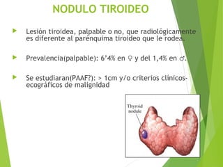NODULO TIROIDEO
 Lesión tiroidea, palpable o no, que radiológicamente
es diferente al parénquima tiroideo que le rodea.
 Prevalencia(palpable): 6’4% en y del 1,4% en .♀ ♂
 Se estudiaran(PAAF?): > 1cm y/o criterios clínicos-
ecográficos de malignidad
 