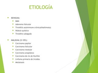 ETIOLOGÍA
 BENIGNA:
 BMN
 Adenoma folicular
 Tiroiditis autoinmune crónica(Hashimoto)
 Nódulo quístico
 Tiroiditis subaguda
 MALIGNA (5-10%):
 Carcinoma papilar
 Carcinoma folicular
 Carcinoma medular
 Carcinoma anaplásico
 Carcinoma de cls de Hurthle
 Linfoma primario de tiroides
 Metástasis
 