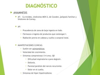 DIAGNÓSTICO
 ANAMNESIS
 AF: Ca tiroides, síndromes MEN-2, de Cowden, poliposis familiar y
Síndrome de Carney.
 AP:
 Procedencia de zona de baja ingesta en Iodo.
 Fármacos o ingesta de productos que contengan I.
 Radiación previa en cabeza y cuello o corporal total.
 MANIFESTACIONES CLÍNICAS:
 Suelen ser asintomáticos.
 Velocidad de crecimiento.
 Síntomas compresivos(>3-4 cms). QX
 Dificultad respiratoria o para deglutir.
 Disfonía.
 Paresia/parálisis del nervio recurrente.
 Dolor en el cuello.
 Sintomas de hiper-hipotiroidismo
 