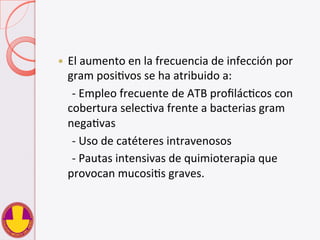 —  El	
  aumento	
  en	
  la	
  frecuencia	
  de	
  infección	
  por	
  
gram	
  posiVvos	
  se	
  ha	
  atribuido	
  a:	
  
	
  	
  	
  	
  	
  -­‐	
  Empleo	
  frecuente	
  de	
  ATB	
  proﬁlácVcos	
  con	
  
cobertura	
  selecVva	
  frente	
  a	
  bacterias	
  gram	
  
negaVvas	
  
	
  	
  	
  	
  	
  -­‐	
  Uso	
  de	
  catéteres	
  intravenosos	
  
	
  	
  	
  	
  	
  -­‐	
  Pautas	
  intensivas	
  de	
  quimioterapia	
  que	
  
provocan	
  mucosiVs	
  graves.	
  
 