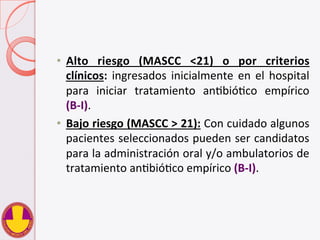 •  Alto	
   riesgo	
   (MASCC	
   <21)	
   o	
   por	
   criterios	
  
clínicos:	
  ingresados	
  inicialmente	
  en	
  el	
  hospital	
  
para	
   iniciar	
   tratamiento	
   anVbióVco	
   empírico	
  	
  
(B-­‐I).	
  	
  
•  Bajo	
  riesgo	
  (MASCC	
  >	
  21):	
  Con	
  cuidado	
  algunos	
  
pacientes	
  seleccionados	
  pueden	
  ser	
  candidatos	
  
para	
  la	
  administración	
  oral	
  y/o	
  ambulatorios	
  de	
  
tratamiento	
  anVbióVco	
  empírico	
  (B-­‐I).	
  	
  
 