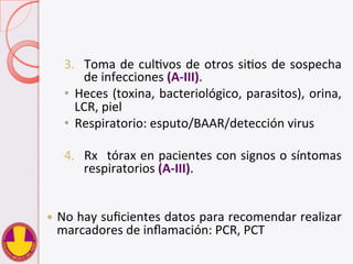3.  Toma	
  de	
  culVvos	
  de	
  otros	
  siVos	
  de	
  sospecha	
  
de	
  infecciones	
  (A-­‐III).	
  
•  Heces	
  (toxina,	
  bacteriológico,	
  parasitos),	
  orina,	
  
LCR,	
  piel	
  
•  Respiratorio:	
  esputo/BAAR/detección	
  virus	
  
	
  
4.  Rx	
   	
  tórax	
  en	
  pacientes	
  con	
  signos	
  o	
  síntomas	
  
respiratorios	
  (A-­‐III).	
  
	
  
	
  
—  No	
  hay	
  suﬁcientes	
  datos	
  para	
  recomendar	
  realizar	
  
marcadores	
  de	
  inﬂamación:	
  PCR,	
  PCT	
  
 