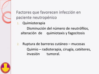 Factores	
  que	
  favorecen	
  infección	
  en	
  
paciente	
  neutropénico	
  
1.  Quimioterapia	
  
	
   	
  Disminución	
  del	
  número	
  de	
  neutróﬁlos,	
  
alteración	
  	
  de	
   	
  quimiotaxis	
  y	
  fagocitosis	
  
	
  
2.  Ruptura	
  de	
  barreras	
  cutáneo	
  –	
  mucosas	
  
	
   	
  Quimio	
  –	
  radioterapia,	
  cirugía,	
  catéteres,	
  
	
  invasión	
   	
  tumoral.	
  
 