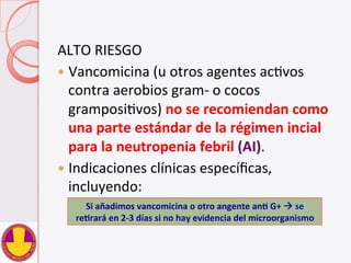 ALTO	
  RIESGO	
  
—  Vancomicina	
  (u	
  otros	
  agentes	
  acVvos	
  
contra	
  aerobios	
  gram-­‐	
  o	
  cocos	
  
gramposiVvos)	
  no	
  se	
  recomiendan	
  como	
  
una	
  parte	
  estándar	
  de	
  la	
  régimen	
  incial	
  
para	
  la	
  neutropenia	
  febril	
  (AI).	
  	
  
—  Indicaciones	
  clínicas	
  especíﬁcas,	
  
incluyendo:	
  
Si	
  añadimos	
  vancomicina	
  o	
  otro	
  angente	
  anH	
  G+	
  à	
  se	
  
reHrará	
  en	
  2-­‐3	
  días	
  si	
  no	
  hay	
  evidencia	
  del	
  microorganismo	
  
 