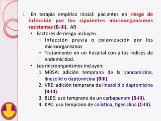 3.    En	
   terapia	
   empírica	
   inicial:	
   pacientes	
   en	
   riesgo	
   de	
  
infección	
   por	
   los	
   siguientes	
   microorganismos	
  
resistentes	
  (B-­‐III).	
  	
  AR	
  
•  Factores	
  de	
  riesgo	
  incluyen	
  	
  
–  Infección	
   previa	
   o	
   colonización	
   por	
   los	
  
microorganismos	
  	
  
–  Tratamiento	
  en	
  un	
  hospital	
  con	
  altos	
  índices	
  de	
  
endemicidad.	
  
•  Los	
  microorganismos	
  incluyen:	
  
1.  MRSA:	
   adición	
   temprana	
   de	
   la	
   vancomicina,	
  
linezolid	
  o	
  daptomicina	
  (BIII).	
  
2.  VRE:	
  adición	
  temprana	
  de	
  linezolid	
  o	
  daptomicina	
  
(B-­‐III).	
  
3.  BLEE:	
  uso	
  temprano	
  de	
  un	
  carbapenem	
  (B-­‐III).	
  
4.  KPC:	
  uso	
  temprano	
  de	
  colisVna,	
  Vgeciclina	
  (C-­‐III).	
  
  
 