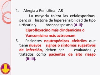 4.	
  	
  	
  	
  	
  Alergia	
  a	
  Penicilina:	
  	
  AR	
  
	
   	
   La	
   mayoria	
   tolera	
   las	
   cefalosporinas,	
  
pero	
  si	
   	
  historia	
  de	
  hipersensibilidad	
  de	
  Vpo	
  
urVcaria	
  y	
   	
  broncoespasmo	
  (A-­‐II):	
  	
  
	
   	
  Ciproﬂoxacino	
  más	
  clindamicina	
  o	
  
	
   	
  Vancomicina	
  más	
  aztreonam	
  
5.	
   	
   Pacientes	
   neutropénicos	
   afebriles	
   que	
  
Vene	
  nuevos	
  	
  	
  	
  signos	
  o	
  síntomas	
  sugesHvos	
  
de	
   infección,	
   deben	
   ser	
   	
   evaluados	
   y	
  
tratados	
   como	
   pacientes	
   de	
   alto	
   riesgo	
  
	
  (B-­‐III).	
  
 