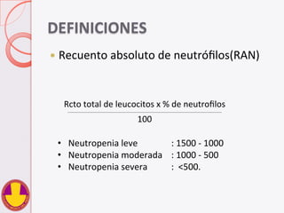 DEFINICIONES	
  
—  Recuento	
  absoluto	
  de	
  neutróﬁlos(RAN)	
  
Rcto	
  total	
  de	
  leucocitos	
  x	
  %	
  de	
  neutroﬁlos	
  	
  	
  __________________________________________________________________________________________________	
  
100	
  
•  Neutropenia	
  leve 	
   	
  :	
  1500	
  -­‐	
  1000	
  
•  Neutropenia	
  moderada 	
  :	
  1000	
  -­‐	
  500	
  
•  Neutropenia	
  severa 	
  :	
  	
  <500.	
  
 