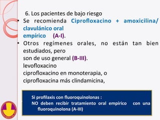 6. Los	
  pacientes	
  de	
  bajo	
  riesgo	
  	
  
•  Se	
   recomienda	
   Ciproﬂoxacino	
   +	
   amoxicilina/
clavulánico	
  oral	
  	
  
	
  empírico	
  	
  	
  	
  	
  (A-­‐I).	
  	
  
•  Otros	
   regímenes	
   orales,	
   no	
   están	
   tan	
   bien	
  
estudiados,	
  pero	
  	
  
	
  son	
  de	
  uso	
  general	
  (B-­‐III).	
  	
  	
  
	
  levoﬂoxacino	
  	
  
	
  ciproﬂoxacino	
  en	
  monoterapia,	
  o	
  	
  
	
  ciproﬂoxacina	
  más	
  clindamicina,	
  	
  
Si	
  proﬁlaxis	
  con	
  ﬂuoroquinolonas	
  :	
  	
  
NO	
   deben	
   recibir	
   tratamiento	
   oral	
   empírico	
   	
   con	
   una	
  
ﬂuoroquinolona	
  (A-­‐III).	
  
	
  
 