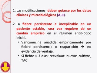 1. Las	
  modiﬁcaciones	
  	
  deben	
  guiarse	
  por	
  los	
  datos	
  
clínicos	
  y	
  microbiológicos	
  (A-­‐II).	
  
2. La	
   ﬁebre	
   persistente	
   e	
   inexplicable	
   en	
   un	
  
paciente	
   estable,	
   rara	
   vez	
   requiere	
   de	
   un	
  
cambio	
   empírico	
   en	
   el	
   régimen	
   anVbióVco	
  
inicial.	
  
•  Vancomicina	
   añadida	
   empiricamente	
   por	
  
ﬁebre	
   persistencia	
   o	
   reaparición	
   à	
   no	
  
evidencia	
  de	
  ventaja.	
  
•  Si	
  ﬁebre	
  >	
  3	
  días:	
  reevaluar:	
  nuevos	
  culVvos,	
  
TAC	
  
 