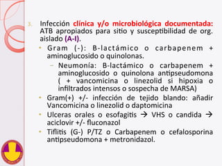 3.  Infección	
   clínica	
   y/o	
   microbiológica	
   documentada:	
  
ATB	
   apropiados	
   para	
   siVo	
   y	
   suscepVbilidad	
   de	
   org.	
  
aislado	
  (A-­‐I).	
  
•  Gram	
   (-­‐):	
   B-­‐lactámico	
   o	
   carbapenem	
   +	
  
aminoglucosido	
  o	
  quinolonas.	
  
–  Neumonía:	
   B-­‐lactámico	
   o	
   carbapenem	
   +	
  
aminoglucosido	
   o	
   quinolona	
   anVpseudomona	
  	
  
(	
   +	
   vancomicina	
   o	
   linezolid	
   si	
   hipoxia	
   o	
  
inﬁltrados	
  intensos	
  o	
  sospecha	
  de	
  MARSA)	
  
•  Gram(+)	
   +/-­‐	
   infección	
   de	
   tejido	
   blando:	
   añadir	
  
Vancomicina	
  o	
  linezolid	
  o	
  daptomicina	
  
•  Ulceras	
   orales	
   o	
   esofagiVs	
   à	
   VHS	
   o	
   candida	
   à	
  
aciclovir	
  +/-­‐	
  ﬂuconazol	
  
•  TiﬂiVs	
   (G-­‐)	
   P/TZ	
   o	
   Carbapenem	
   o	
   cefalosporina	
  
anVpseudomona	
  +	
  metronidazol.	
  
 