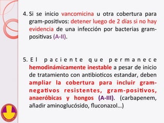 4. Si	
   se	
   inicio	
   vancomicina	
   u	
   otra	
   cobertura	
   para	
  
gram-­‐posiVvos:	
  detener	
  luego	
  de	
  2	
  días	
  si	
  no	
  hay	
  
evidencia	
   de	
   una	
   infección	
   por	
   bacterias	
   gram-­‐
posiVvas	
  (A-­‐II).	
  
5.  E l 	
   p a c i e n t e	
   q u e	
   p e r m a n e c e	
  
hemodinámicamente	
  inestable	
  a	
  pesar	
  de	
  inicio	
  
de	
  tratamiento	
  con	
  anVbioVcos	
  estandar,	
  deben	
  
ampliar	
   la	
   cobertura	
   para	
   incluir	
   gram-­‐
negaHvos	
   resistentes,	
   gram-­‐posiHvos,	
  
anaeróbicas	
   y	
   hongos	
   (A-­‐III).	
   (carbapenem,	
  
añadir	
  aminoglucósido,	
  ﬂuconazol…)	
  
 